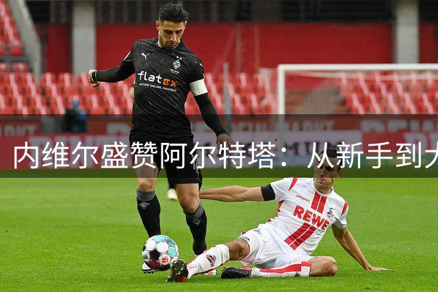 内维尔盛赞阿尔特塔：从新手到大师的华丽蜕变