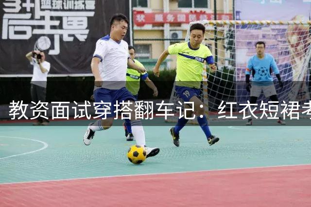 教资面试穿搭翻车记：红衣短裙考生遗憾落选的职场启示