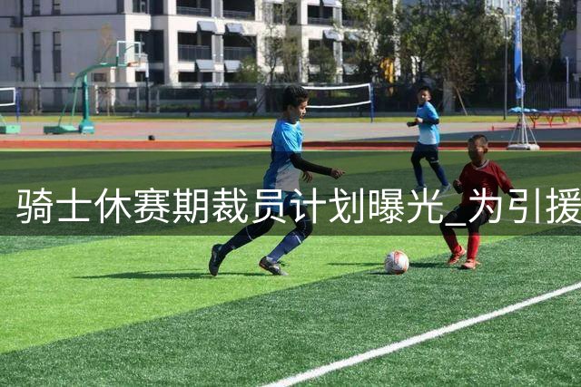 骑士休赛期裁员计划曝光 为引援腾出薪资空间