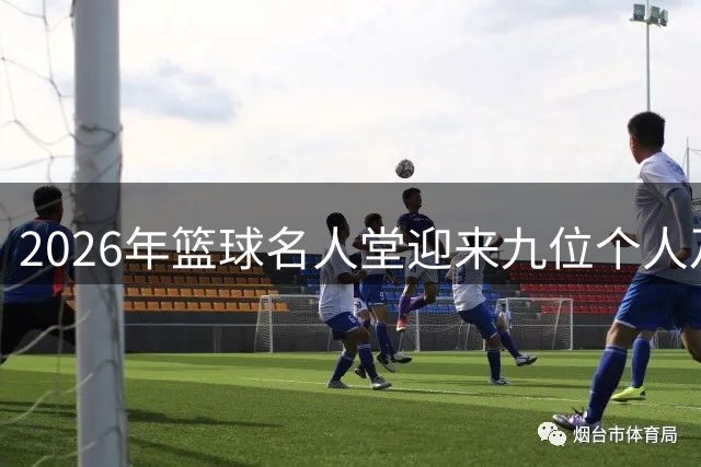 2026年篮球名人堂迎来九位个人及一支球队新成员