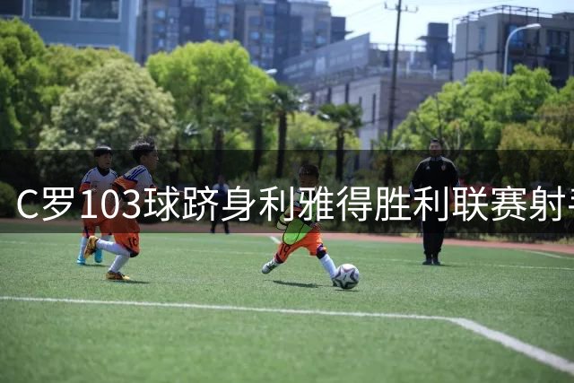 C罗103球跻身利雅得胜利联赛射手榜首位