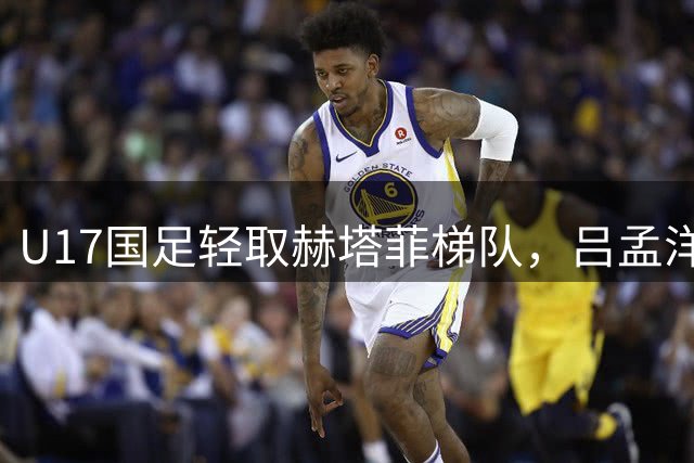 U17国足轻取赫塔菲梯队，吕孟洋表现亮眼